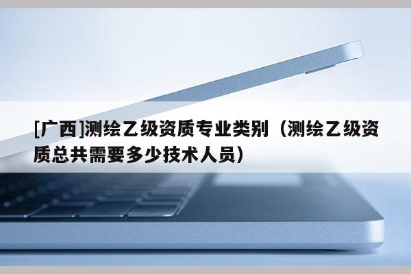 [广西]测绘乙级资质专业类别（测绘乙级资质总共需要多少技术人员）