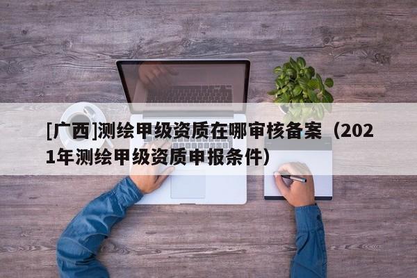 [广西]测绘甲级资质在哪审核备案（2021年测绘甲级资质申报条件）