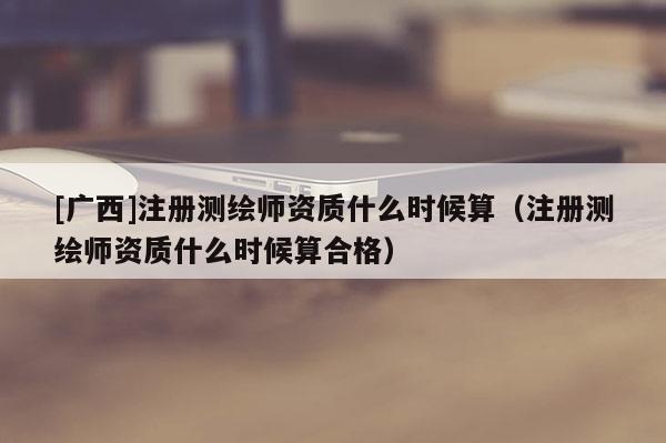 [广西]注册测绘师资质什么时候算（注册测绘师资质什么时候算合格）
