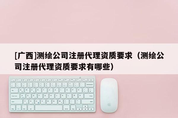 [广西]测绘公司注册代理资质要求（测绘公司注册代理资质要求有哪些）