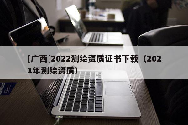 [广西]2022测绘资质证书下载（2021年测绘资质）