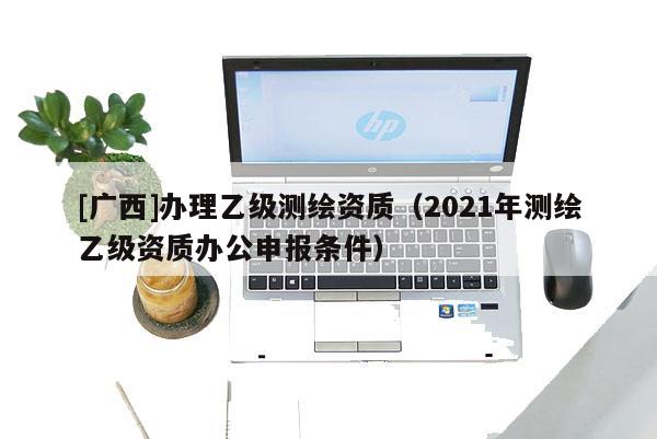 [广西]办理乙级测绘资质（2021年测绘乙级资质办公申报条件）