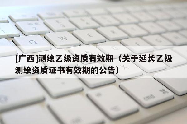 [广西]测绘乙级资质有效期（关于延长乙级测绘资质证书有效期的公告）
