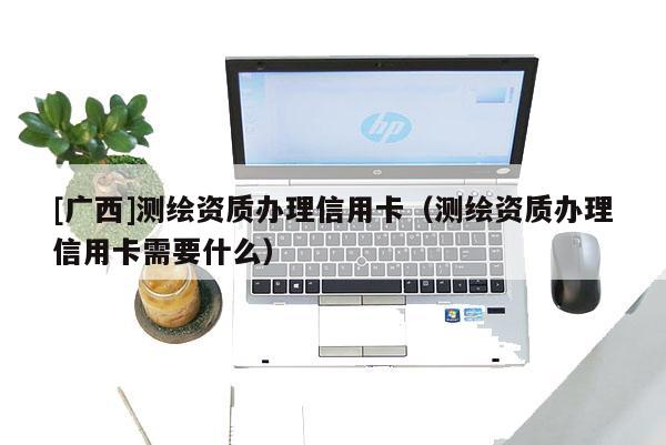 [广西]测绘资质办理信用卡（测绘资质办理信用卡需要什么）