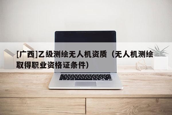 [广西]乙级测绘无人机资质（无人机测绘 取得职业资格证条件）