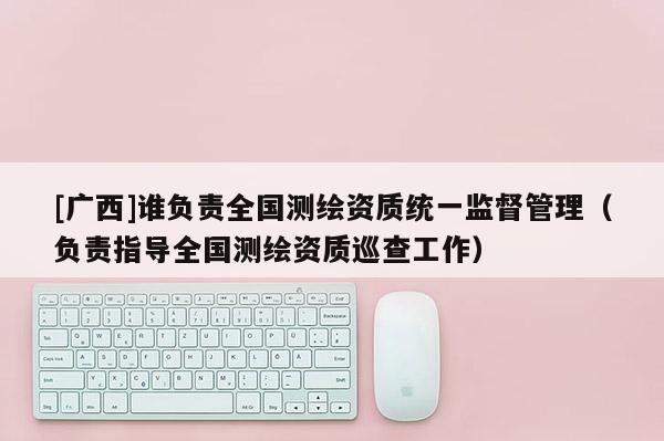 [广西]谁负责全国测绘资质统一监督管理（负责指导全国测绘资质巡查工作）