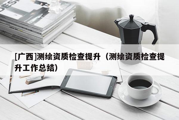 [广西]测绘资质检查提升（测绘资质检查提升工作总结）