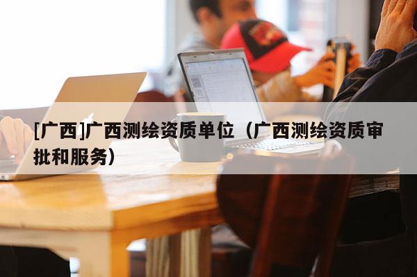 [广西]广西测绘资质单位（广西测绘资质审批和服务）