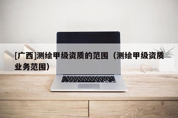 [广西]测绘甲级资质的范围（测绘甲级资质业务范围）
