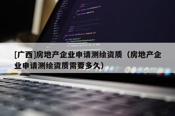 [广西]房地产企业申请测绘资质（房地产企业申请测绘资质需要多久）