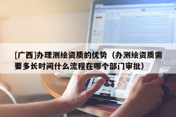 [广西]办理测绘资质的优势（办测绘资质需要多长时间什么流程在哪个部门审批）