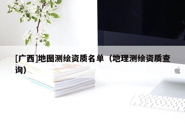 [广西]地图测绘资质名单（地理测绘资质查询）