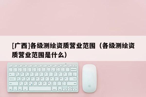 [广西]各级测绘资质营业范围（各级测绘资质营业范围是什么）