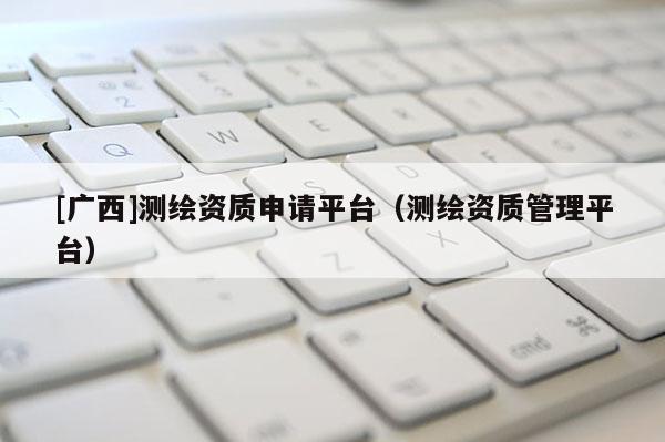 [广西]测绘资质申请平台（测绘资质管理平台）