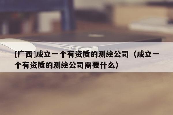 [广西]成立一个有资质的测绘公司（成立一个有资质的测绘公司需要什么）