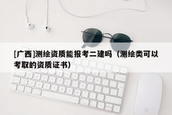 [广西]测绘资质能报考二建吗（测绘类可以考取的资质证书）