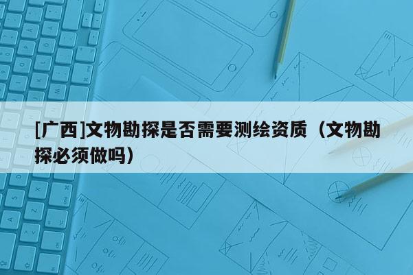 [广西]文物勘探是否需要测绘资质（文物勘探必须做吗）