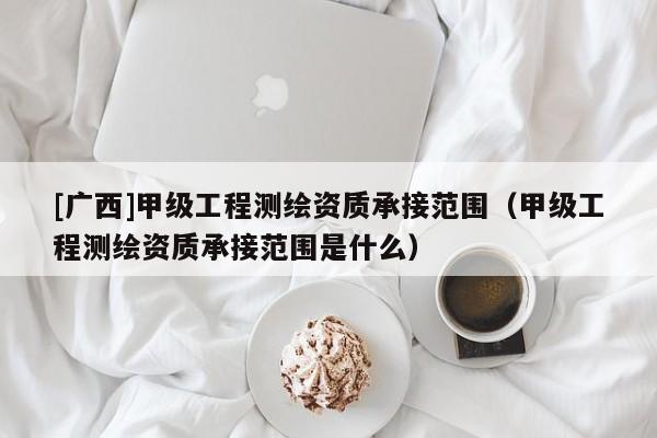 [广西]甲级工程测绘资质承接范围（甲级工程测绘资质承接范围是什么）