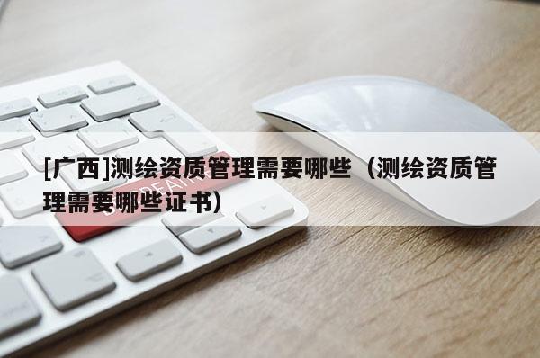 [广西]测绘资质管理需要哪些（测绘资质管理需要哪些证书）