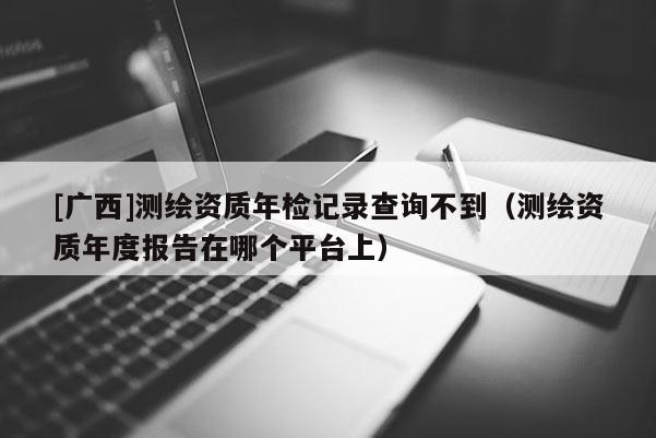[广西]测绘资质年检记录查询不到（测绘资质年度报告在哪个平台上）