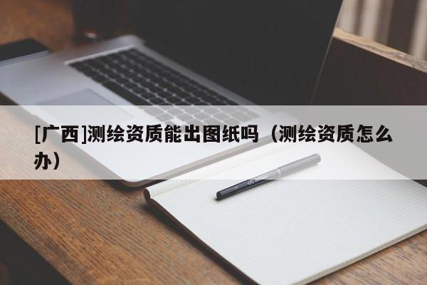 [广西]测绘资质能出图纸吗（测绘资质怎么办）