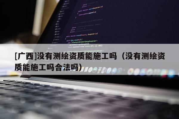 [广西]没有测绘资质能施工吗（没有测绘资质能施工吗合法吗）