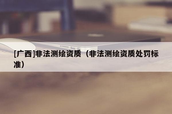 [广西]非法测绘资质（非法测绘资质处罚标准）