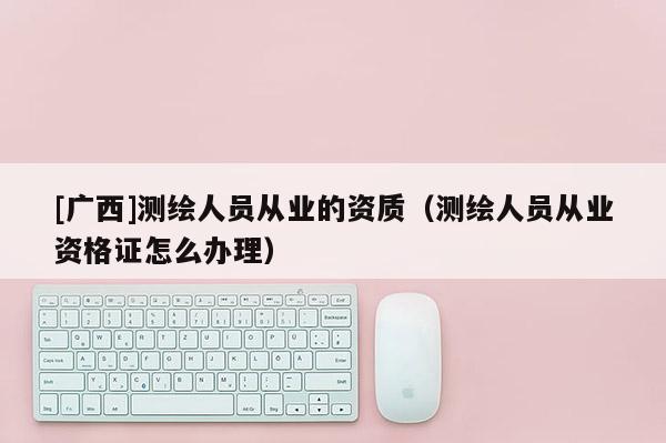 [广西]测绘人员从业的资质（测绘人员从业资格证怎么办理）