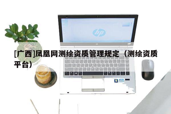 [广西]凤凰网测绘资质管理规定（测绘资质平台）