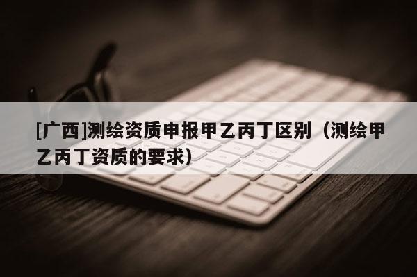 [广西]测绘资质申报甲乙丙丁区别（测绘甲乙丙丁资质的要求）