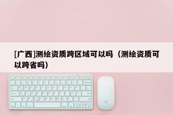 [广西]测绘资质跨区域可以吗（测绘资质可以跨省吗）