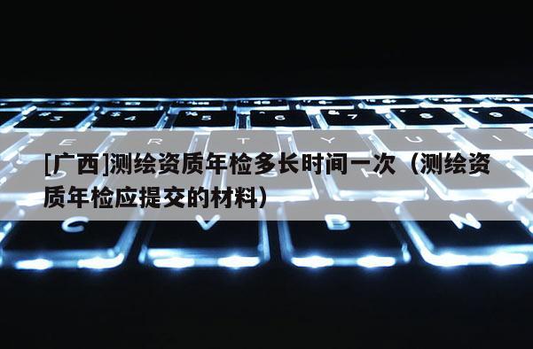 [广西]测绘资质年检多长时间一次（测绘资质年检应提交的材料）