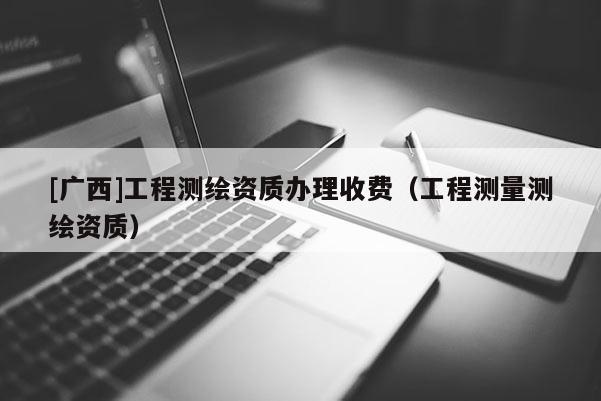 [广西]工程测绘资质办理收费（工程测量测绘资质）