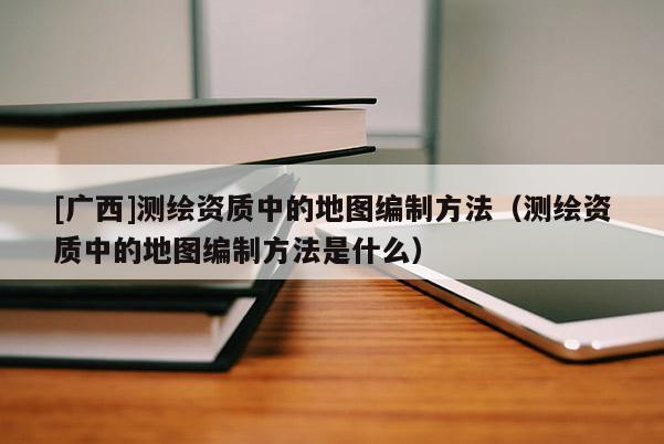 [广西]测绘资质中的地图编制方法（测绘资质中的地图编制方法是什么）