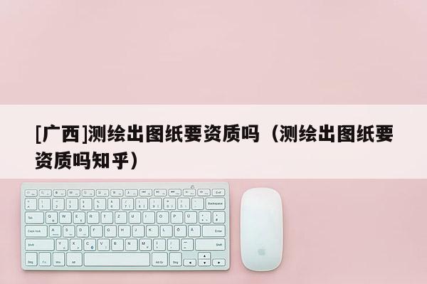 [广西]测绘出图纸要资质吗（测绘出图纸要资质吗知乎）