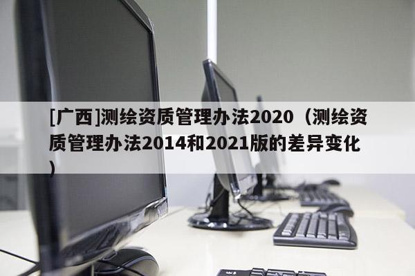 [广西]测绘资质管理办法2020（测绘资质管理办法2014和2021版的差异变化）