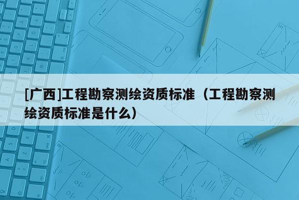 [广西]工程勘察测绘资质标准（工程勘察测绘资质标准是什么）