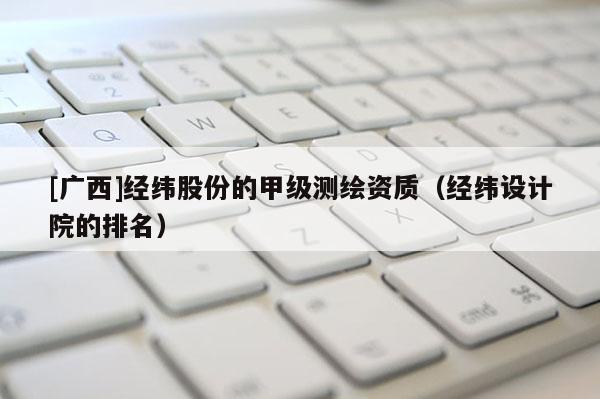 [广西]经纬股份的甲级测绘资质（经纬设计院的排名）