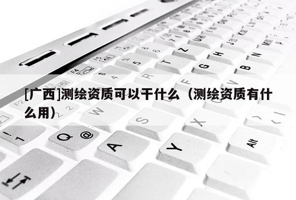 [广西]测绘资质可以干什么（测绘资质有什么用）