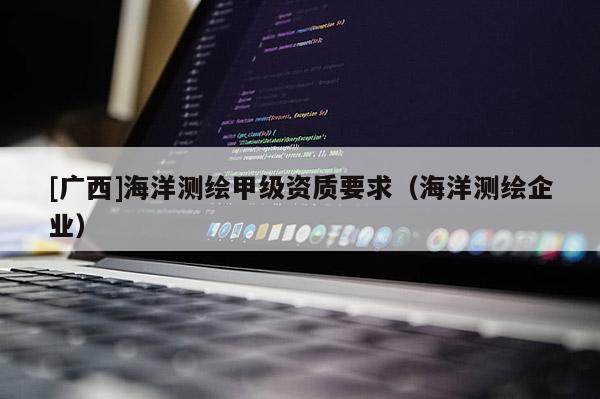 [广西]海洋测绘甲级资质要求（海洋测绘企业）