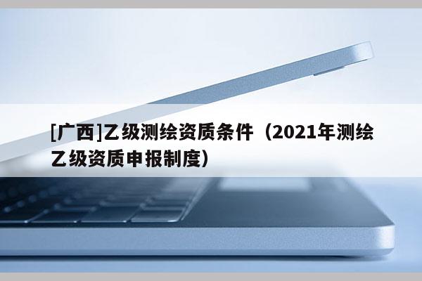 [广西]乙级测绘资质条件（2021年测绘乙级资质申报制度）