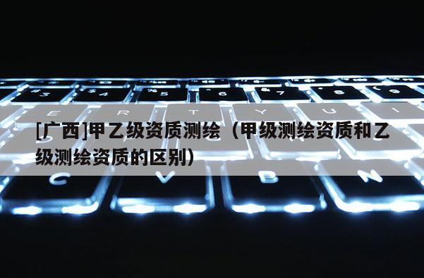 [广西]甲乙级资质测绘（甲级测绘资质和乙级测绘资质的区别）