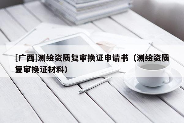 [广西]测绘资质复审换证申请书（测绘资质复审换证材料）