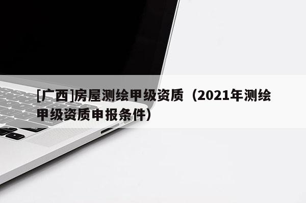 [广西]房屋测绘甲级资质（2021年测绘甲级资质申报条件）