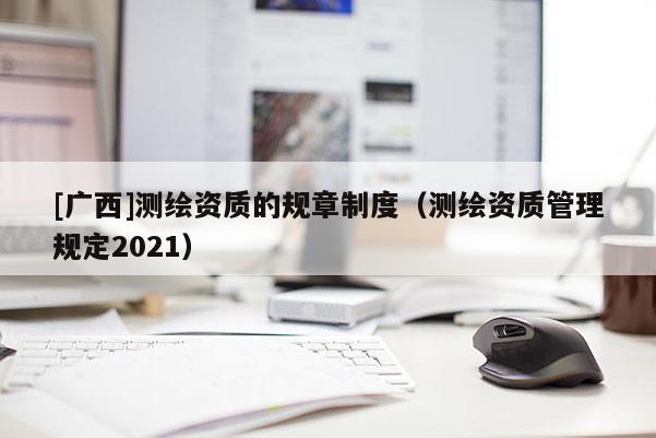 [广西]测绘资质的规章制度（测绘资质管理规定2021）