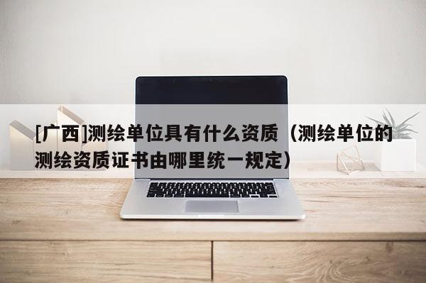 [广西]测绘单位具有什么资质（测绘单位的测绘资质证书由哪里统一规定）