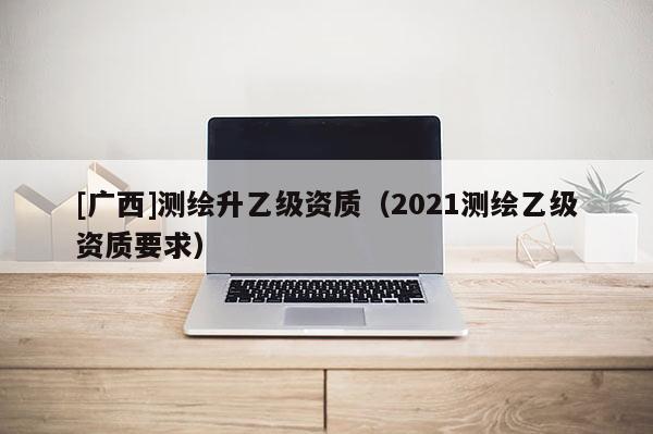 [广西]测绘升乙级资质（2021测绘乙级资质要求）