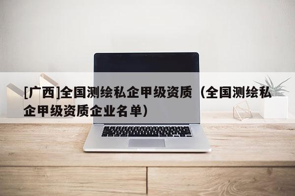 [广西]全国测绘私企甲级资质（全国测绘私企甲级资质企业名单）
