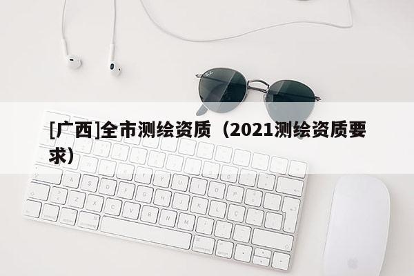 [广西]全市测绘资质（2021测绘资质要求）
