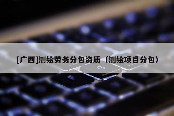 [广西]测绘劳务分包资质（测绘项目分包）